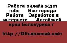 Работа онлайн ждет тебя!  - Все города Работа » Заработок в интернете   . Алтайский край,Белокуриха г.